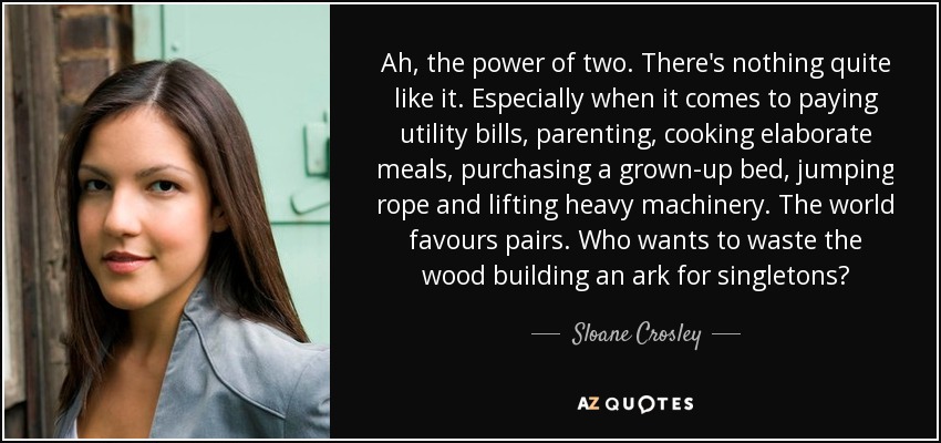 Ah, the power of two. There's nothing quite like it. Especially when it comes to paying utility bills, parenting, cooking elaborate meals, purchasing a grown-up bed, jumping rope and lifting heavy machinery. The world favours pairs. Who wants to waste the wood building an ark for singletons? - Sloane Crosley