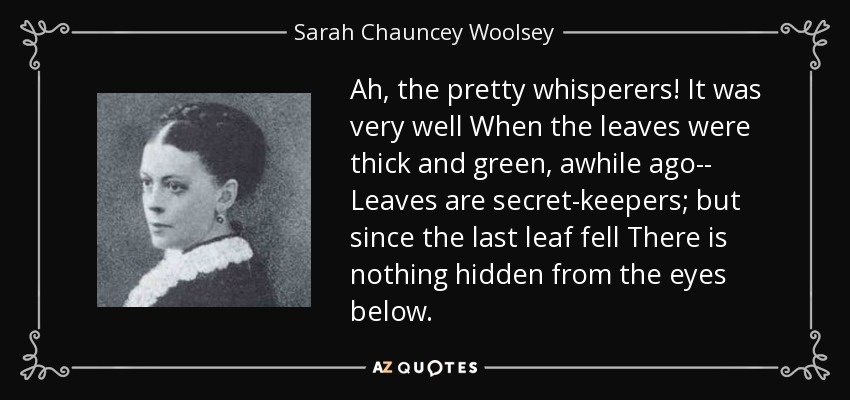 Ah, the pretty whisperers! It was very well When the leaves were thick and green, awhile ago-- Leaves are secret-keepers; but since the last leaf fell There is nothing hidden from the eyes below. - Sarah Chauncey Woolsey