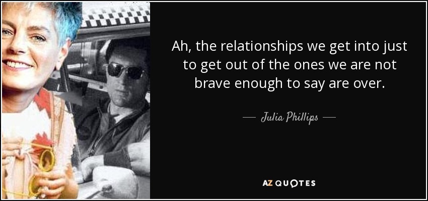 Ah, the relationships we get into just to get out of the ones we are not brave enough to say are over. - Julia Phillips