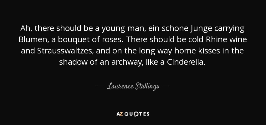 Ah, there should be a young man, ein schone Junge carrying Blumen, a bouquet of roses. There should be cold Rhine wine and Strausswaltzes, and on the long way home kisses in the shadow of an archway, like a Cinderella. - Laurence Stallings