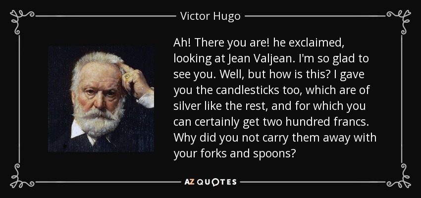 Ah! There you are! he exclaimed, looking at Jean Valjean. I'm so glad to see you. Well, but how is this? I gave you the candlesticks too, which are of silver like the rest, and for which you can certainly get two hundred francs. Why did you not carry them away with your forks and spoons? - Victor Hugo