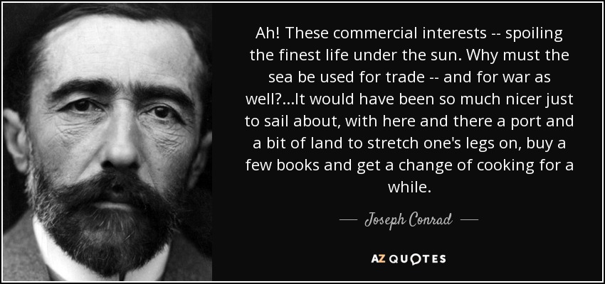 Ah! These commercial interests -- spoiling the finest life under the sun. Why must the sea be used for trade -- and for war as well?...It would have been so much nicer just to sail about, with here and there a port and a bit of land to stretch one's legs on, buy a few books and get a change of cooking for a while. - Joseph Conrad