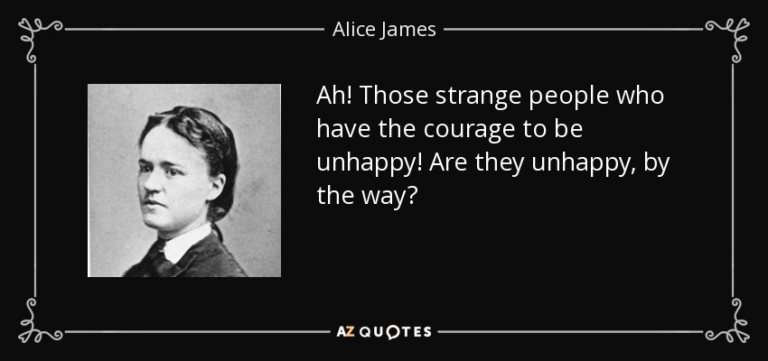 Ah! Those strange people who have the courage to be unhappy! Are they unhappy, by the way? - Alice James