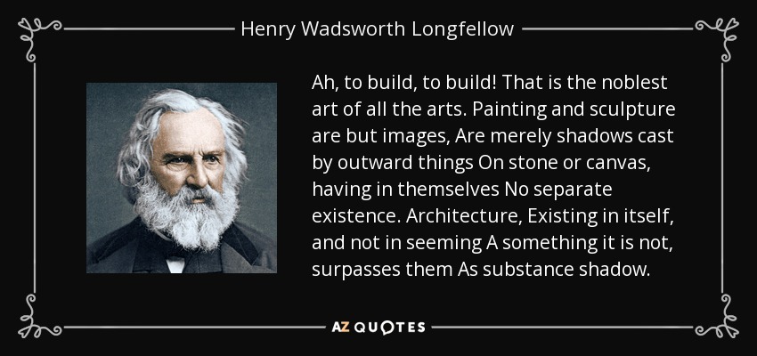 Ah, to build, to build! That is the noblest art of all the arts. Painting and sculpture are but images, Are merely shadows cast by outward things On stone or canvas, having in themselves No separate existence. Architecture, Existing in itself, and not in seeming A something it is not, surpasses them As substance shadow. - Henry Wadsworth Longfellow