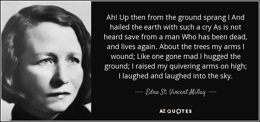 Ah! Up then from the ground sprang I And hailed the earth with such a cry As is not heard save from a man Who has been dead, and lives again. About the trees my arms I wound; Like one gone mad I hugged the ground; I raised my quivering arms on high; I laughed and laughed into the sky. - Edna St. Vincent Millay