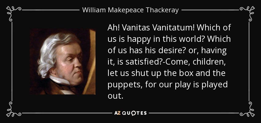 Ah! Vanitas Vanitatum! Which of us is happy in this world? Which of us has his desire? or, having it, is satisfied?-Come, children, let us shut up the box and the puppets, for our play is played out. - William Makepeace Thackeray