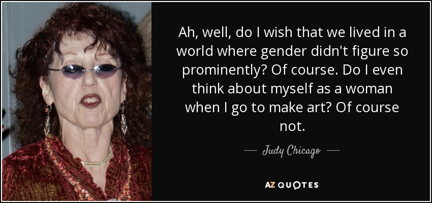 Ah, well, do I wish that we lived in a world where gender didn't figure so prominently? Of course. Do I even think about myself as a woman when I go to make art? Of course not. - Judy Chicago