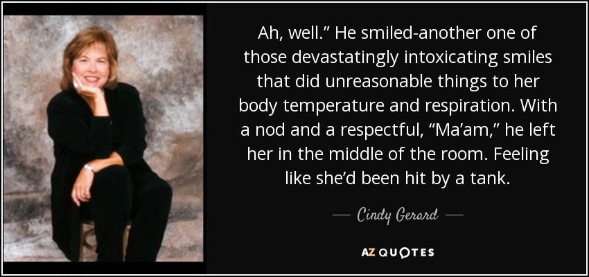 Ah, well.” He smiled-another one of those devastatingly intoxicating smiles that did unreasonable things to her body temperature and respiration. With a nod and a respectful, “Ma’am,” he left her in the middle of the room. Feeling like she’d been hit by a tank. - Cindy Gerard
