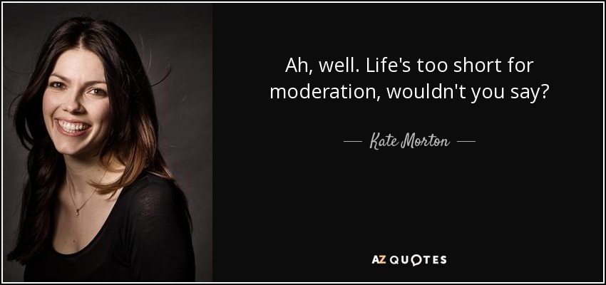 Ah, well. Life's too short for moderation, wouldn't you say? - Kate Morton