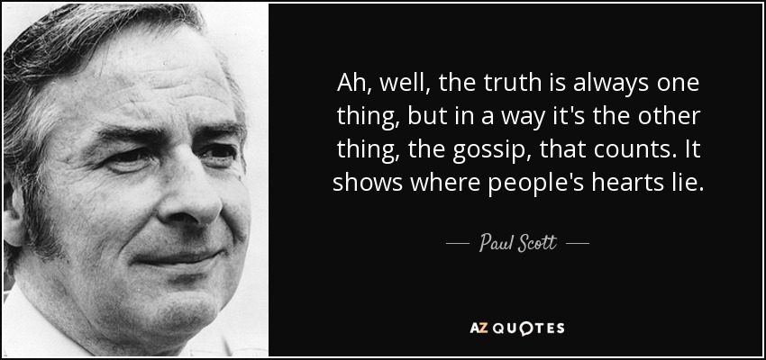 Ah, well, the truth is always one thing, but in a way it's the other thing, the gossip, that counts. It shows where people's hearts lie. - Paul Scott