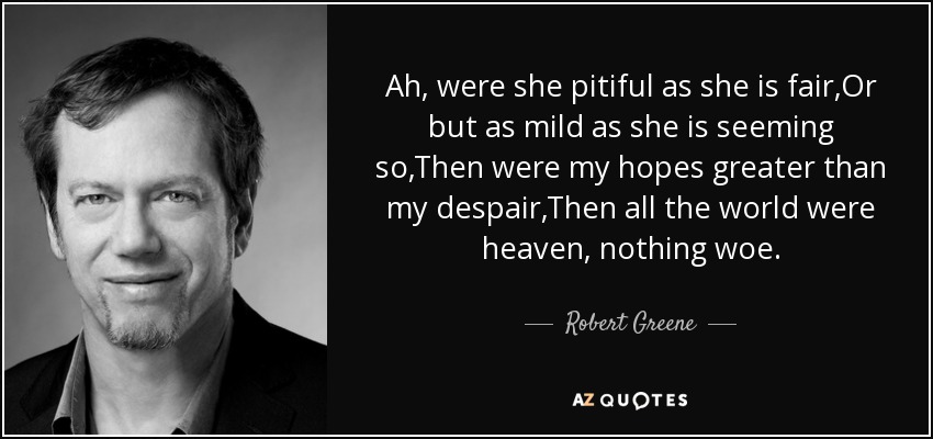 Ah, were she pitiful as she is fair,Or but as mild as she is seeming so,Then were my hopes greater than my despair,Then all the world were heaven, nothing woe. - Robert Greene