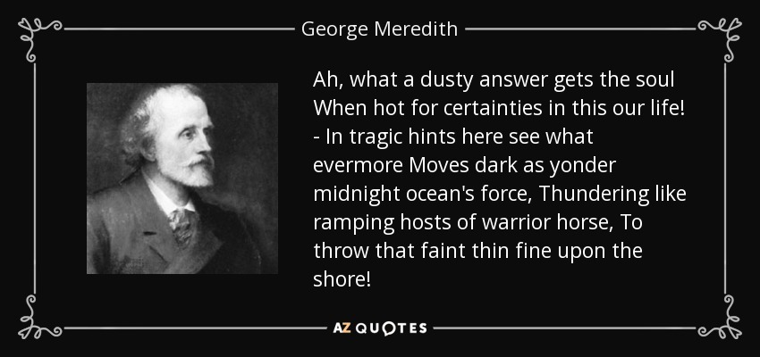 Ah, what a dusty answer gets the soul When hot for certainties in this our life! - In tragic hints here see what evermore Moves dark as yonder midnight ocean's force, Thundering like ramping hosts of warrior horse, To throw that faint thin fine upon the shore! - George Meredith