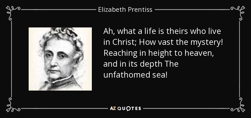 Ah, what a life is theirs who live in Christ; How vast the mystery! Reaching in height to heaven, and in its depth The unfathomed sea! - Elizabeth Prentiss