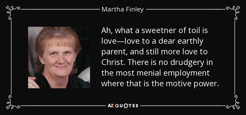 Ah, what a sweetner of toil is love—love to a dear earthly parent, and still more love to Christ. There is no drudgery in the most menial employment where that is the motive power. - Martha Finley
