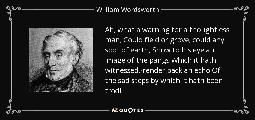 Ah, what a warning for a thoughtless man, Could field or grove, could any spot of earth, Show to his eye an image of the pangs Which it hath witnessed,-render back an echo Of the sad steps by which it hath been trod! - William Wordsworth