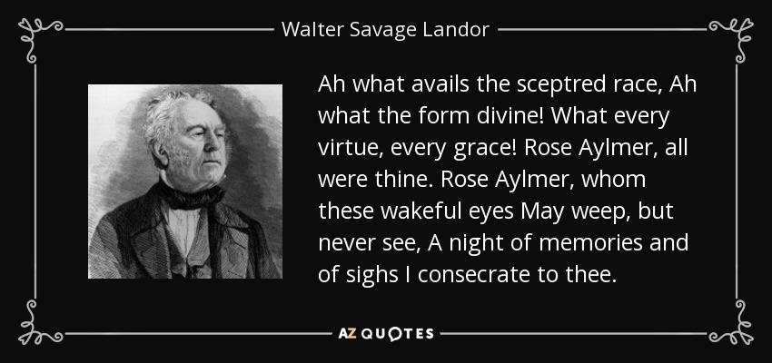 Ah what avails the sceptred race, Ah what the form divine! What every virtue, every grace! Rose Aylmer, all were thine. Rose Aylmer, whom these wakeful eyes May weep, but never see, A night of memories and of sighs I consecrate to thee. - Walter Savage Landor