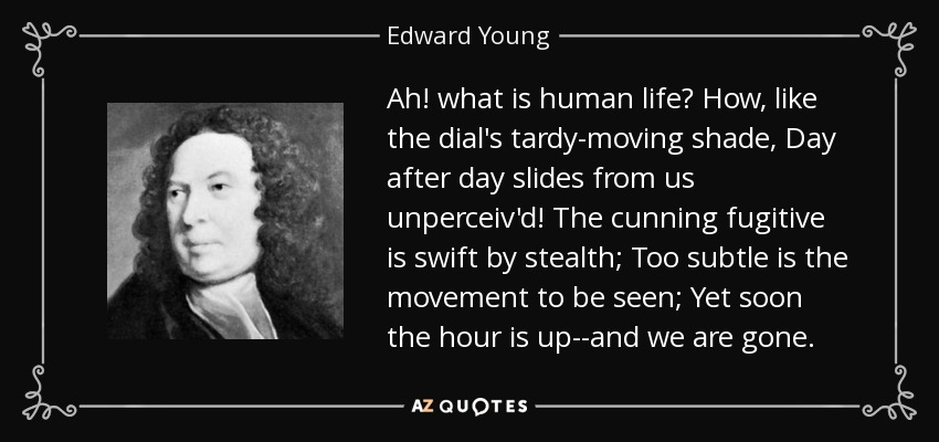 Ah! what is human life? How, like the dial's tardy-moving shade, Day after day slides from us unperceiv'd! The cunning fugitive is swift by stealth; Too subtle is the movement to be seen; Yet soon the hour is up--and we are gone. - Edward Young