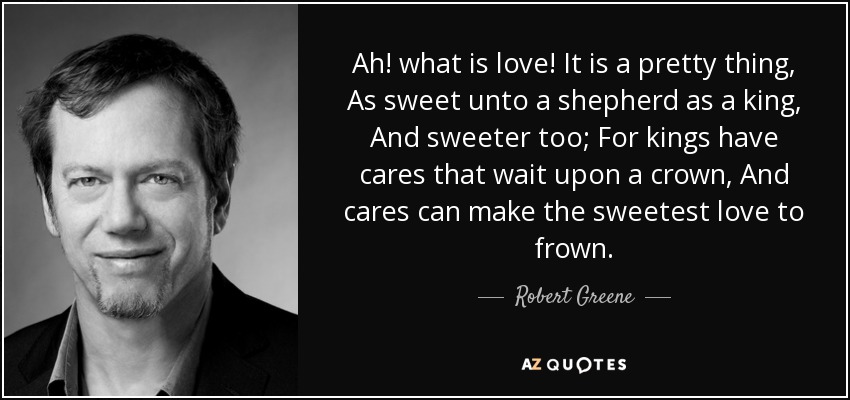Ah! what is love! It is a pretty thing, As sweet unto a shepherd as a king, And sweeter too; For kings have cares that wait upon a crown, And cares can make the sweetest love to frown. - Robert Greene