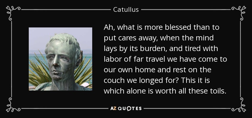 Ah, what is more blessed than to put cares away, when the mind lays by its burden, and tired with labor of far travel we have come to our own home and rest on the couch we longed for? This it is which alone is worth all these toils. - Catullus