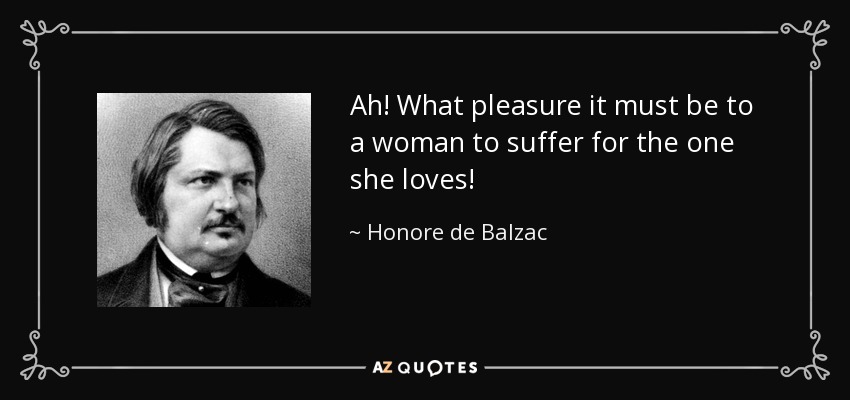 Ah! What pleasure it must be to a woman to suffer for the one she loves! - Honore de Balzac
