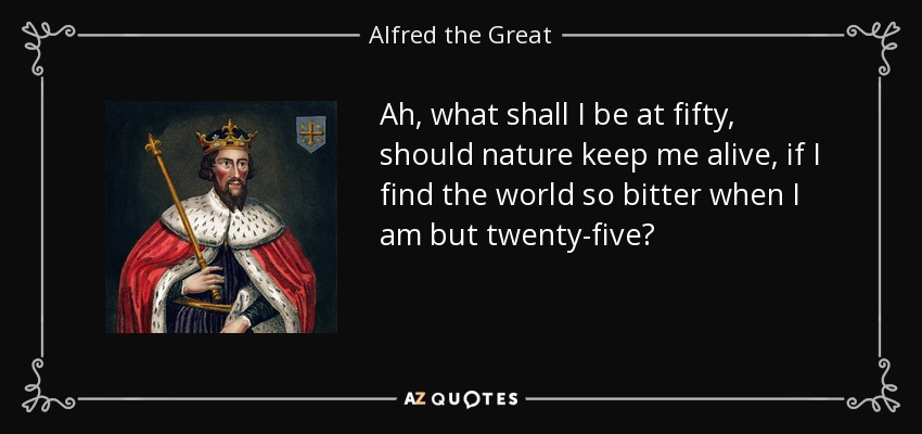 Ah, what shall I be at fifty, should nature keep me alive, if I find the world so bitter when I am but twenty-five? - Alfred the Great