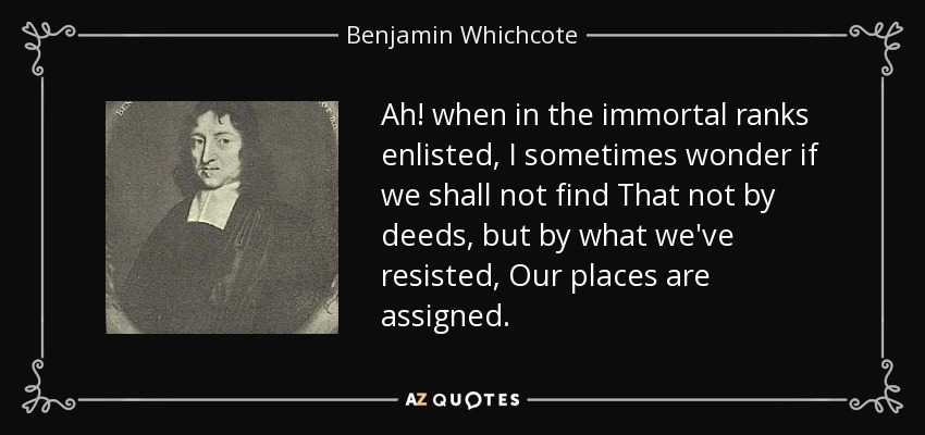 Ah! when in the immortal ranks enlisted, I sometimes wonder if we shall not find That not by deeds, but by what we've resisted, Our places are assigned. - Benjamin Whichcote