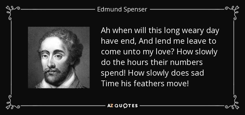 Ah when will this long weary day have end, And lend me leave to come unto my love? How slowly do the hours their numbers spend! How slowly does sad Time his feathers move! - Edmund Spenser