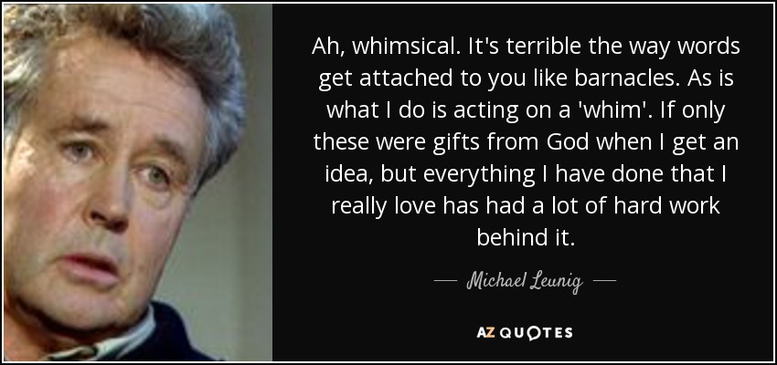 Ah, whimsical. It's terrible the way words get attached to you like barnacles. As is what I do is acting on a 'whim'. If only these were gifts from God when I get an idea, but everything I have done that I really love has had a lot of hard work behind it. - Michael Leunig