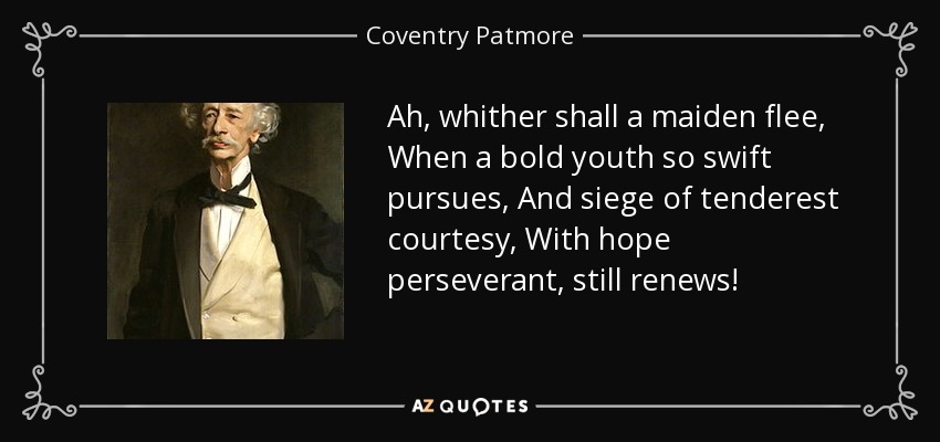 Ah, whither shall a maiden flee, When a bold youth so swift pursues, And siege of tenderest courtesy, With hope perseverant, still renews! - Coventry Patmore