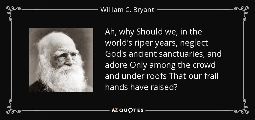 Ah, why Should we, in the world's riper years, neglect God's ancient sanctuaries, and adore Only among the crowd and under roofs That our frail hands have raised? - William C. Bryant