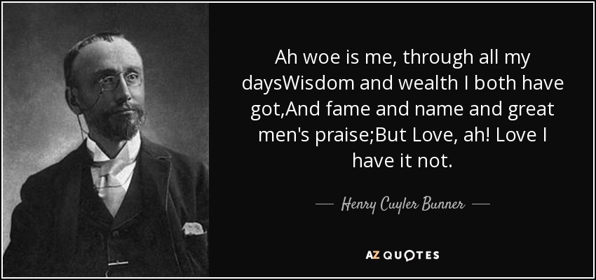 Ah woe is me, through all my daysWisdom and wealth I both have got,And fame and name and great men's praise;But Love, ah! Love I have it not. - Henry Cuyler Bunner
