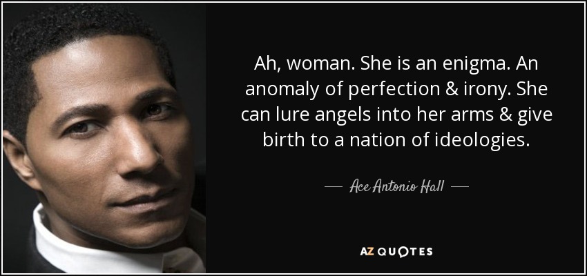 Ah, woman. She is an enigma. An anomaly of perfection & irony. She can lure angels into her arms & give birth to a nation of ideologies. - Ace Antonio Hall