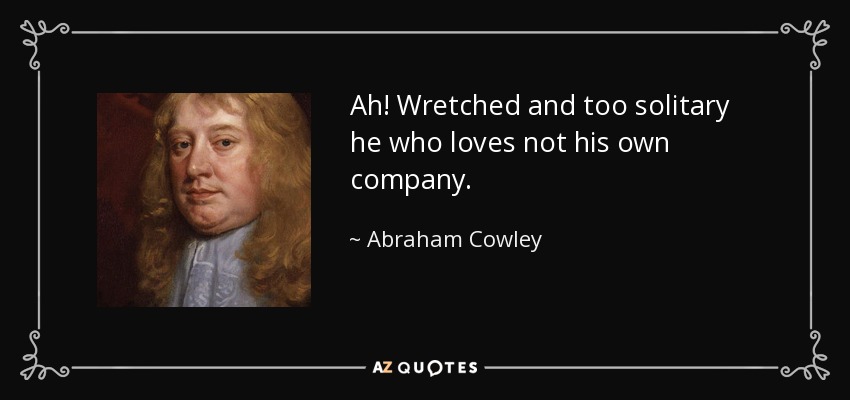 Ah! Wretched and too solitary he who loves not his own company. - Abraham Cowley