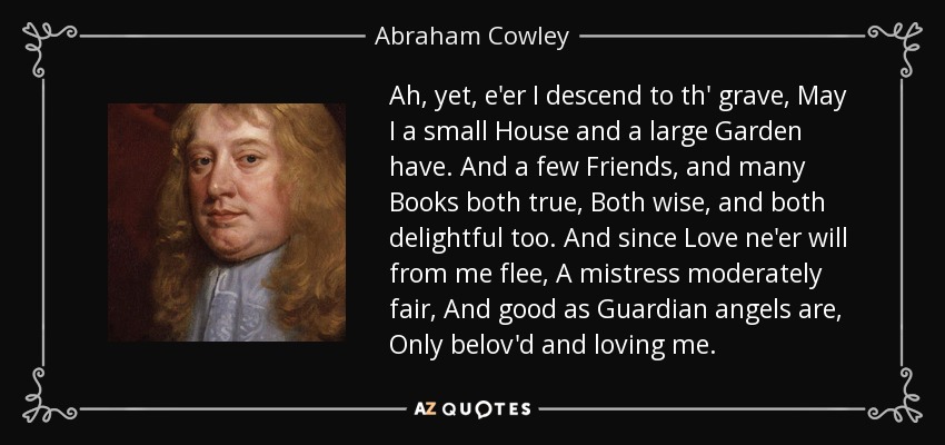 Ah, yet, e'er I descend to th' grave, May I a small House and a large Garden have. And a few Friends, and many Books both true, Both wise, and both delightful too. And since Love ne'er will from me flee, A mistress moderately fair, And good as Guardian angels are, Only belov'd and loving me. - Abraham Cowley