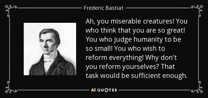 Ah, you miserable creatures! You who think that you are so great! You who judge humanity to be so small! You who wish to reform everything! Why don't you reform yourselves? That task would be sufficient enough. - Frederic Bastiat