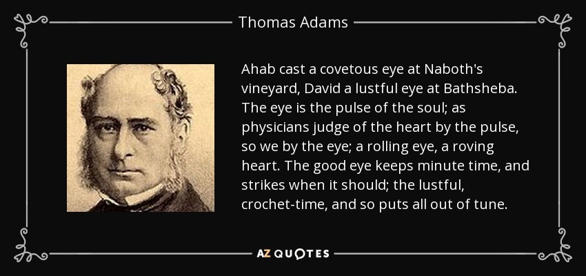 Ahab cast a covetous eye at Naboth's vineyard, David a lustful eye at Bathsheba. The eye is the pulse of the soul; as physicians judge of the heart by the pulse, so we by the eye; a rolling eye, a roving heart. The good eye keeps minute time, and strikes when it should; the lustful, crochet-time, and so puts all out of tune. - Thomas Adams