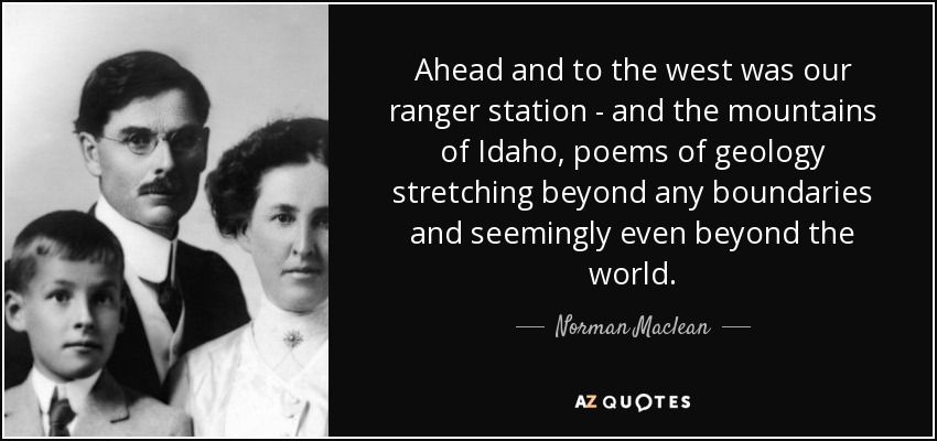 Ahead and to the west was our ranger station - and the mountains of Idaho, poems of geology stretching beyond any boundaries and seemingly even beyond the world. - Norman Maclean