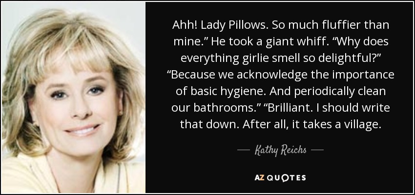 Ahh! Lady Pillows. So much fluffier than mine.” He took a giant whiff. “Why does everything girlie smell so delightful?” “Because we acknowledge the importance of basic hygiene. And periodically clean our bathrooms.” “Brilliant. I should write that down. After all, it takes a village. - Kathy Reichs