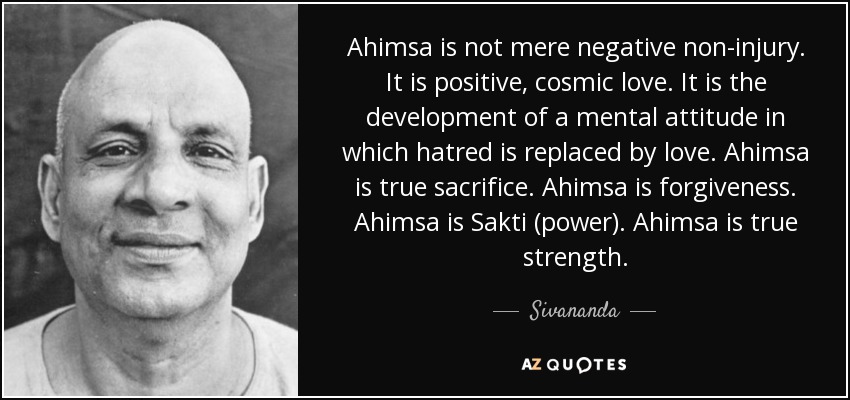 Ahimsa is not mere negative non-injury. It is positive, cosmic love. It is the development of a mental attitude in which hatred is replaced by love. Ahimsa is true sacrifice. Ahimsa is forgiveness. Ahimsa is Sakti (power). Ahimsa is true strength. - Sivananda
