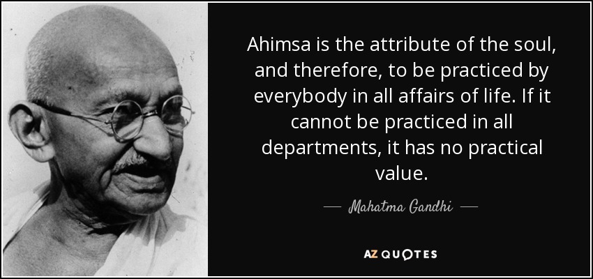 Ahimsa is the attribute of the soul, and therefore, to be practiced by everybody in all affairs of life. If it cannot be practiced in all departments, it has no practical value. - Mahatma Gandhi