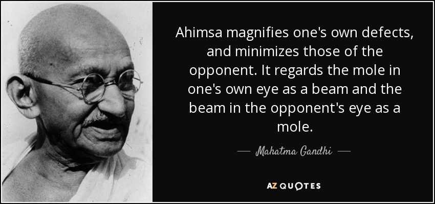 Ahimsa magnifies one's own defects, and minimizes those of the opponent. It regards the mole in one's own eye as a beam and the beam in the opponent's eye as a mole. - Mahatma Gandhi