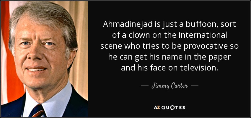 Ahmadinejad is just a buffoon, sort of a clown on the international scene who tries to be provocative so he can get his name in the paper and his face on television. - Jimmy Carter