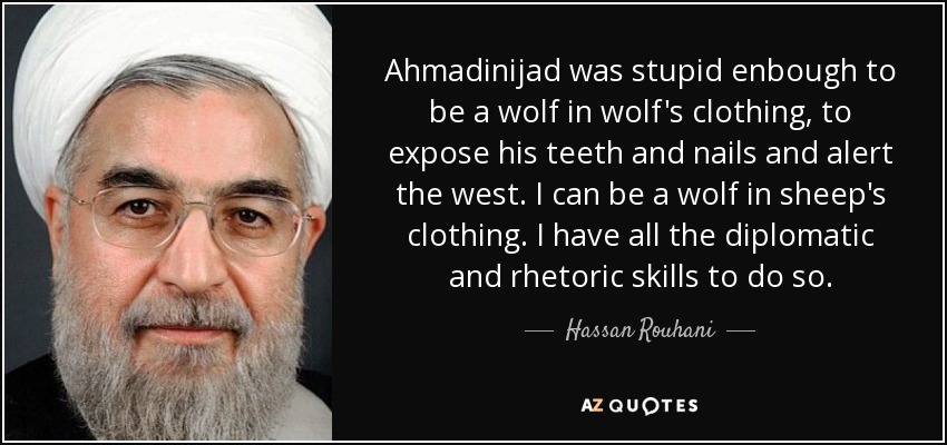 Ahmadinijad was stupid enbough to be a wolf in wolf's clothing, to expose his teeth and nails and alert the west. I can be a wolf in sheep's clothing. I have all the diplomatic and rhetoric skills to do so. - Hassan Rouhani