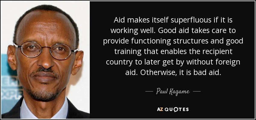 Aid makes itself superfluous if it is working well. Good aid takes care to provide functioning structures and good training that enables the recipient country to later get by without foreign aid. Otherwise, it is bad aid. - Paul Kagame