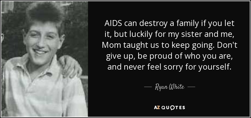 AIDS can destroy a family if you let it, but luckily for my sister and me, Mom taught us to keep going. Don't give up, be proud of who you are, and never feel sorry for yourself. - Ryan White