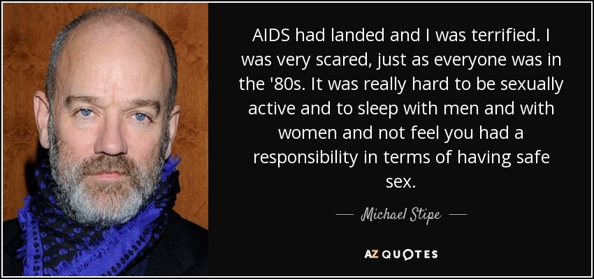 AIDS had landed and I was terrified. I was very scared, just as everyone was in the '80s. It was really hard to be sexually active and to sleep with men and with women and not feel you had a responsibility in terms of having safe sex. - Michael Stipe