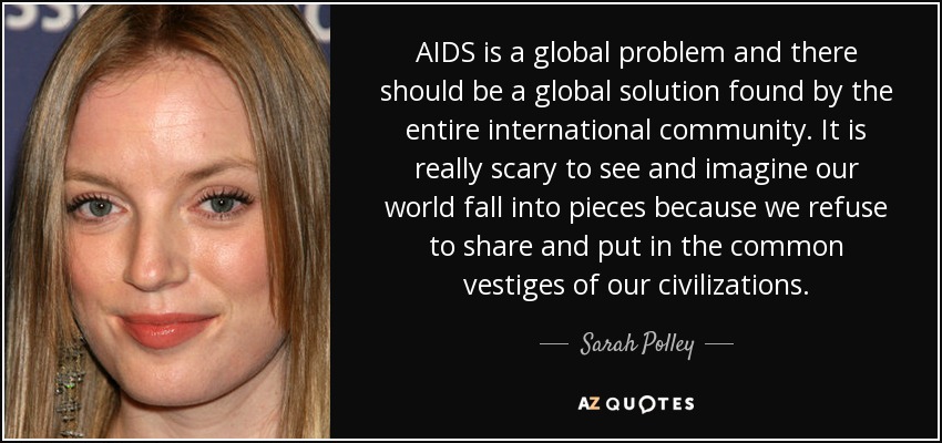 AIDS is a global problem and there should be a global solution found by the entire international community. It is really scary to see and imagine our world fall into pieces because we refuse to share and put in the common vestiges of our civilizations. - Sarah Polley