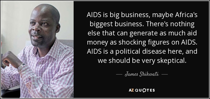 AIDS is big business, maybe Africa's biggest business. There's nothing else that can generate as much aid money as shocking figures on AIDS. AIDS is a political disease here, and we should be very skeptical. - James Shikwati