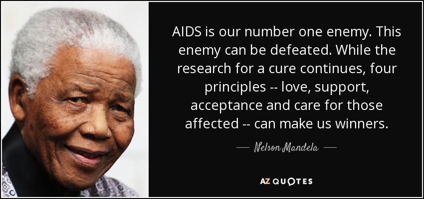 AIDS is our number one enemy. This enemy can be defeated. While the research for a cure continues, four principles -- love, support, acceptance and care for those affected -- can make us winners. - Nelson Mandela