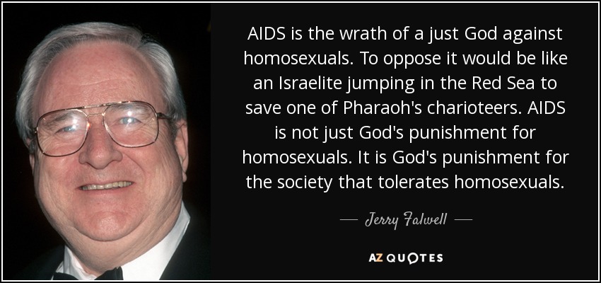 AIDS is the wrath of a just God against homosexuals. To oppose it would be like an Israelite jumping in the Red Sea to save one of Pharaoh's charioteers. AIDS is not just God's punishment for homosexuals. It is God's punishment for the society that tolerates homosexuals. - Jerry Falwell